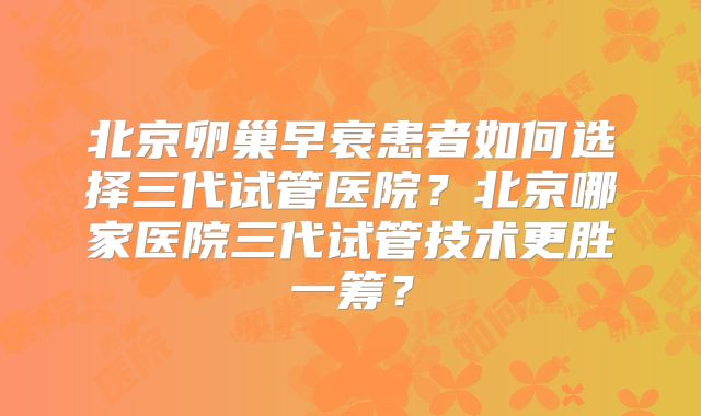 北京卵巢早衰患者如何选择三代试管医院？北京哪家医院三代试管技术更胜一筹？