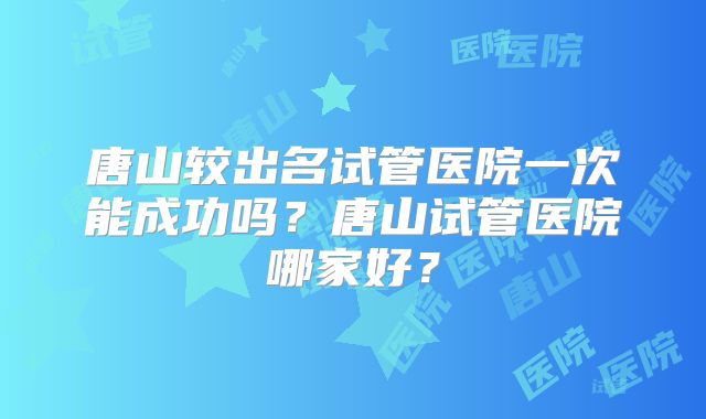 唐山较出名试管医院一次能成功吗？唐山试管医院哪家好？