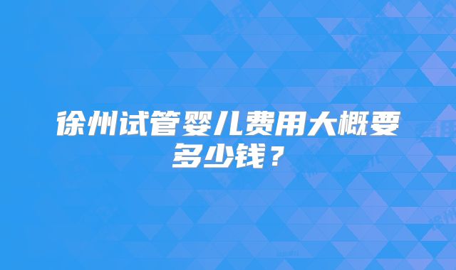 徐州试管婴儿费用大概要多少钱?