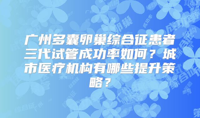 广州多囊卵巢综合征患者三代试管成功率如何？城市医疗机构有哪些提升策略？