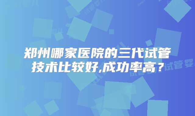 郑州哪家医院的三代试管技术比较好,成功率高？