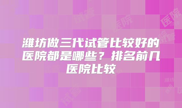 潍坊做三代试管比较好的医院都是哪些？排名前几医院比较
