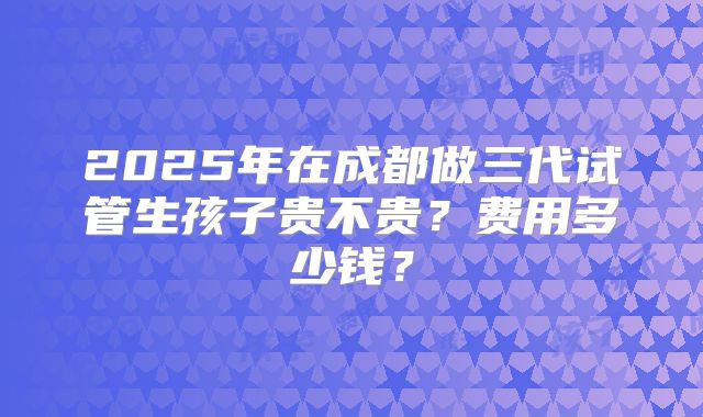 2025年在成都做三代试管生孩子贵不贵？费用多少钱？