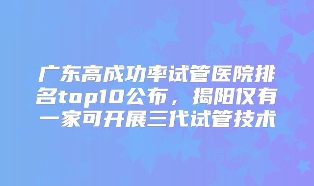 广东高成功率试管医院排名top10公布，揭阳仅有一家可开展三代试管技术