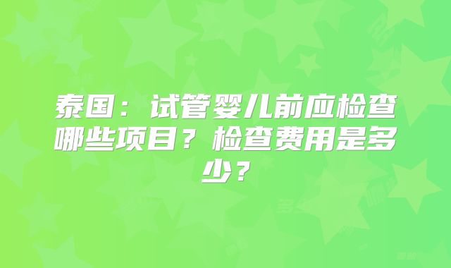 泰国：试管婴儿前应检查哪些项目？检查费用是多少？