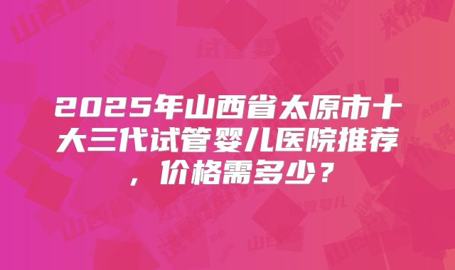2025年山西省太原市十大三代试管婴儿医院推荐，价格需多少？