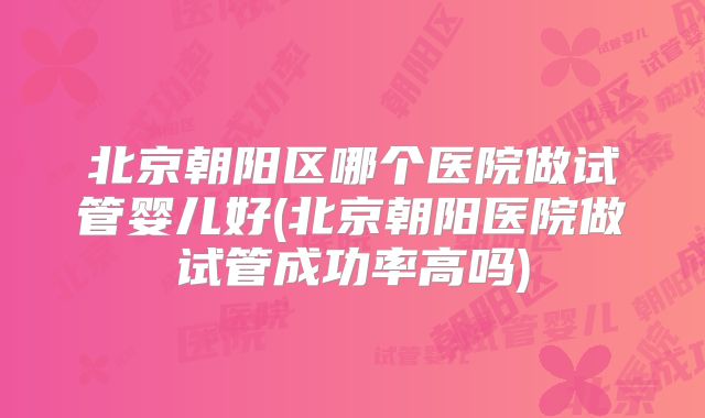 北京朝阳区哪个医院做试管婴儿好(北京朝阳医院做试管成功率高吗)