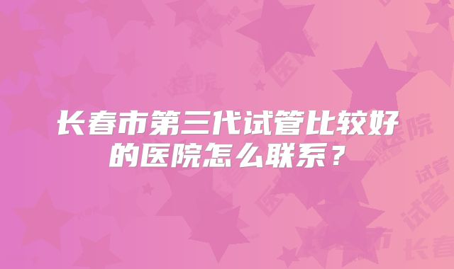 长春市第三代试管比较好的医院怎么联系？