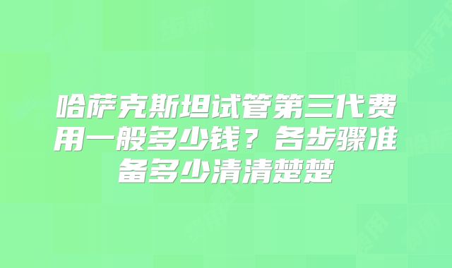 哈萨克斯坦试管第三代费用一般多少钱？各步骤准备多少清清楚楚