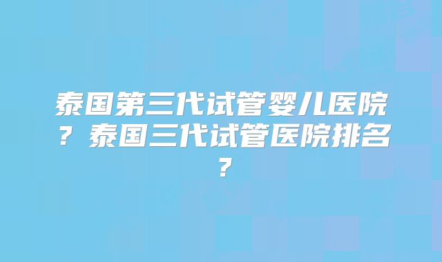 泰国第三代试管婴儿医院？泰国三代试管医院排名？