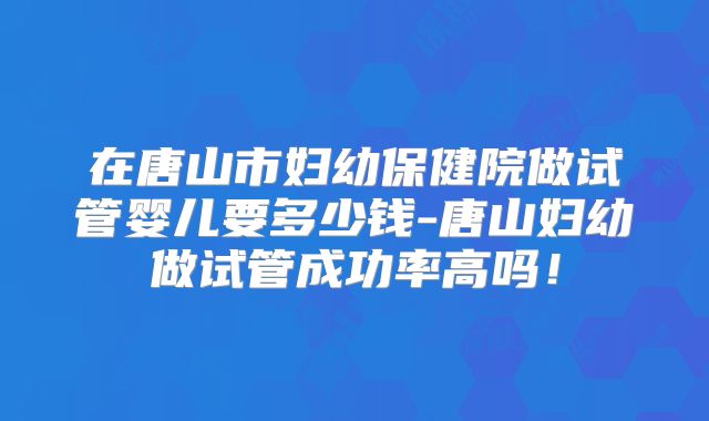 在唐山市妇幼保健院做试管婴儿要多少钱-唐山妇幼做试管成功率高吗！