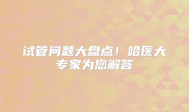 试管问题大盘点！哈医大专家为您解答