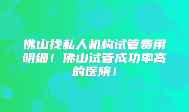 佛山找私人机构试管费用明细！佛山试管成功率高的医院！