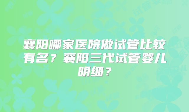 襄阳哪家医院做试管比较有名?襄阳三代试管婴儿明细?