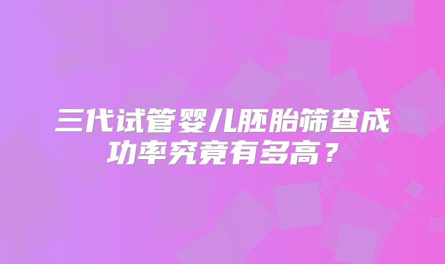 三代试管婴儿胚胎筛查成功率究竟有多高？