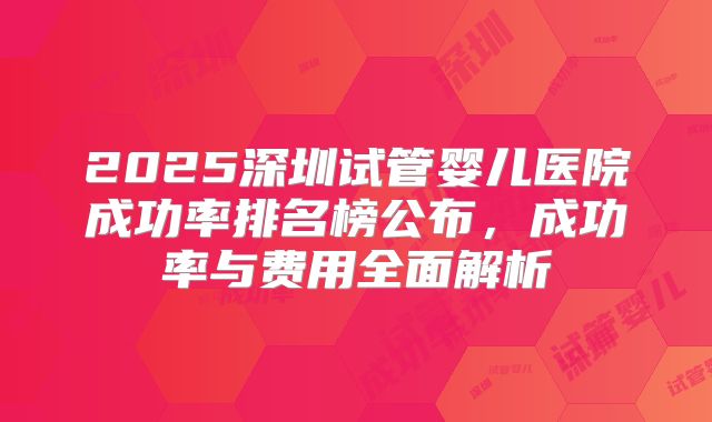 2025深圳试管婴儿医院成功率排名榜公布,成功率与费用全面解析