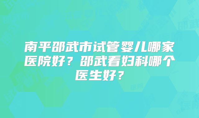 南平邵武市试管婴儿哪家医院好？邵武看妇科哪个医生好？