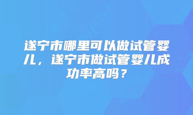 遂宁市哪里可以做试管婴儿，遂宁市做试管婴儿成功率高吗？