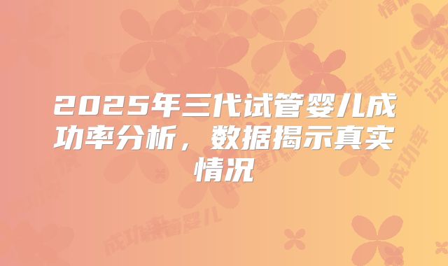 2025年三代试管婴儿成功率分析,数据揭示真实情况