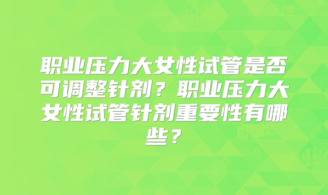 职业压力大女性试管是否可调整针剂？职业压力大女性试管针剂重要性有哪些？