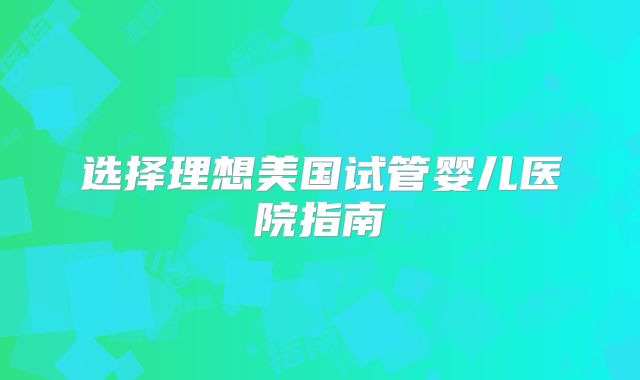 选择理想美国试管婴儿医院指南