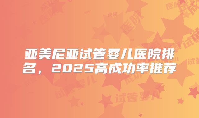 亚美尼亚试管婴儿医院排名，2025高成功率推荐