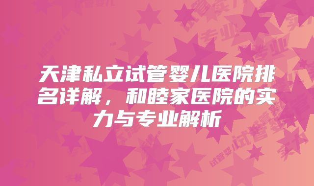 天津私立试管婴儿医院排名详解,和睦家医院的实力与专业解析