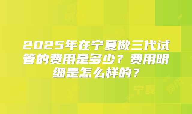 2025年在宁夏做三代试管的费用是多少？费用明细是怎么样的？