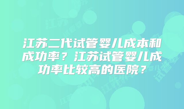 江苏二代试管婴儿成本和成功率?江苏试管婴儿成功率比较高的医院?