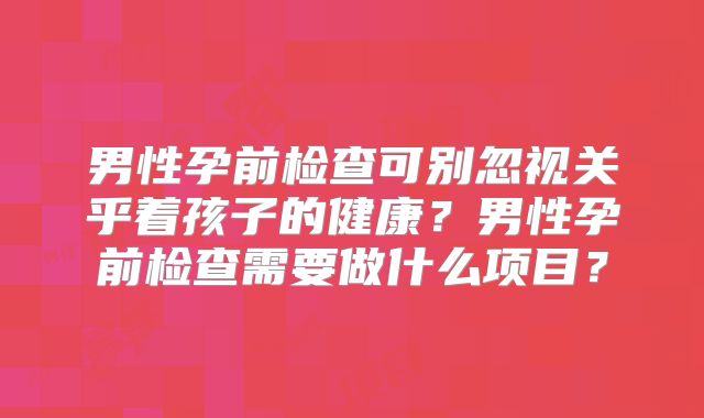 男性孕前检查可别忽视关乎着孩子的健康？男性孕前检查需要做什么项目？