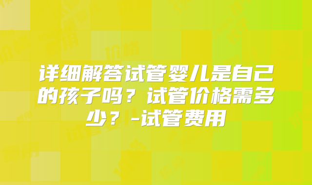 详细解答试管婴儿是自己的孩子吗？试管价格需多少？-试管费用