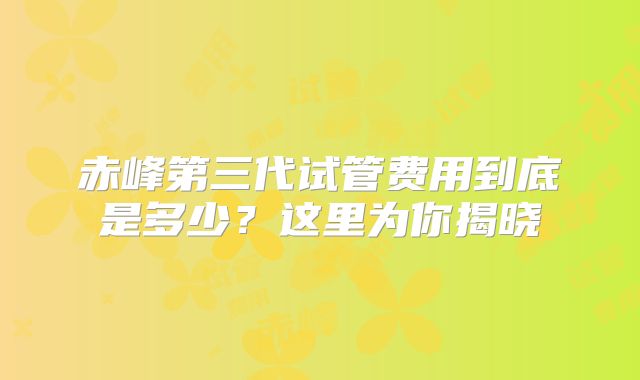 赤峰第三代试管费用到底是多少？这里为你揭晓