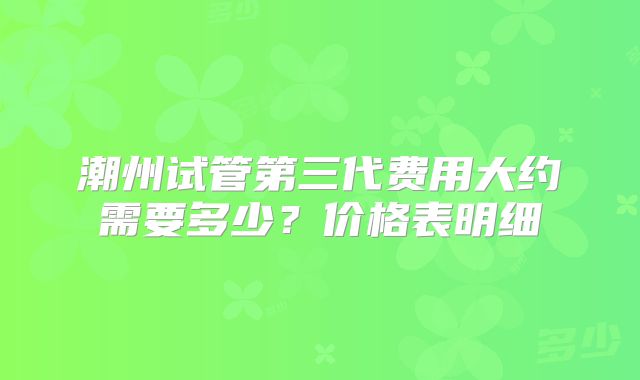潮州试管第三代费用大约需要多少?价格表明细