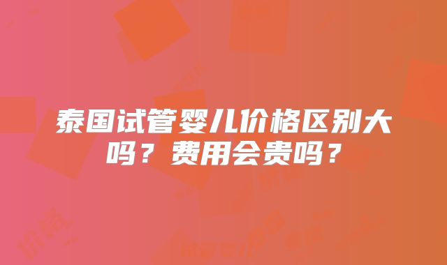 泰国试管婴儿价格区别大吗？费用会贵吗？
