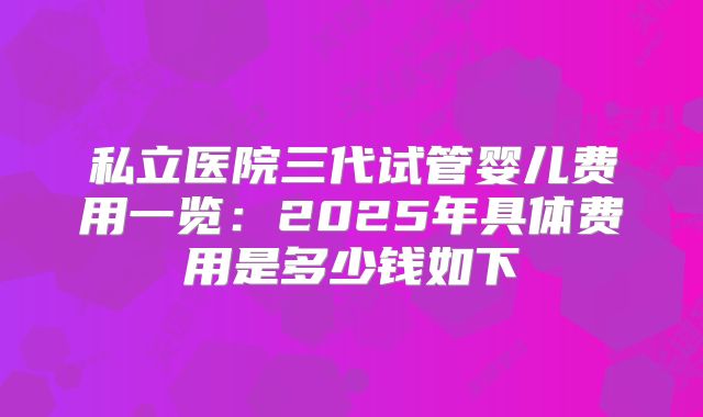 私立医院三代试管婴儿费用一览：2025年具体费用是多少钱如下