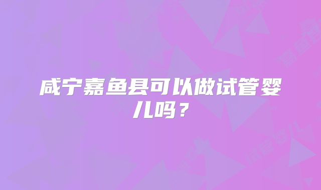 咸宁嘉鱼县可以做试管婴儿吗?