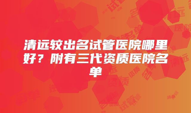 清远较出名试管医院哪里好?附有三代资质医院名单