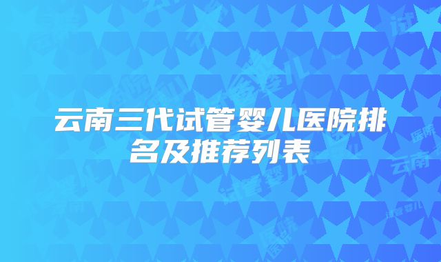 云南三代试管婴儿医院排名及推荐列表