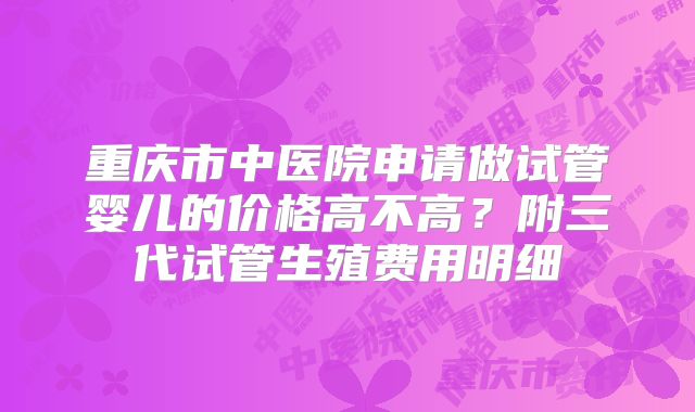 重庆市中医院申请做试管婴儿的价格高不高？附三代试管生殖费用明细