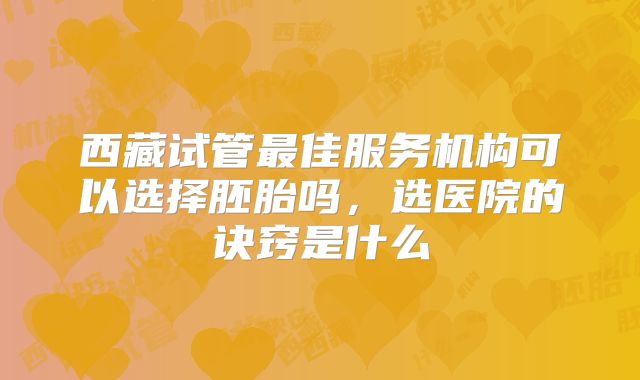 西藏试管最佳服务机构可以选择胚胎吗，选医院的诀窍是什么