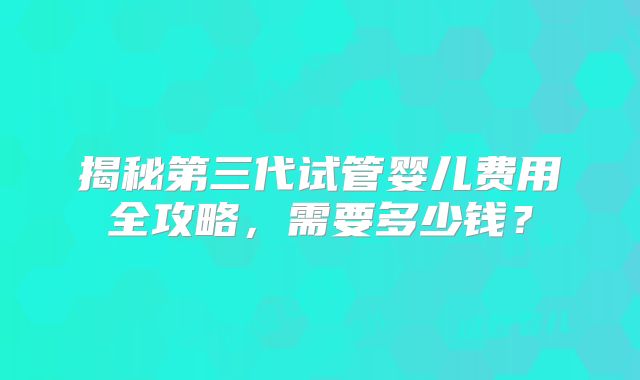 揭秘第三代试管婴儿费用全攻略，需要多少钱？