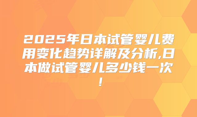 2025年日本试管婴儿费用变化趋势详解及分析,日本做试管婴儿多少钱一次！