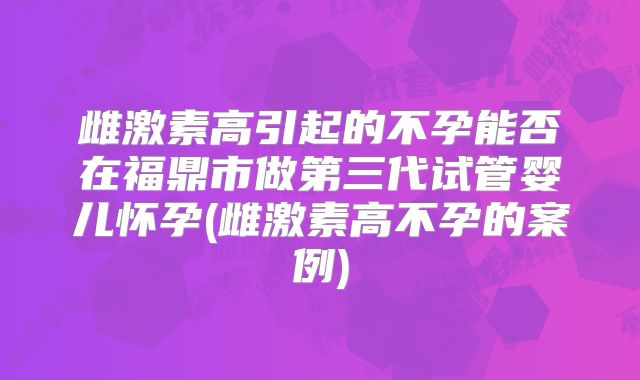 雌激素高引起的不孕能否在福鼎市做第三代试管婴儿怀孕(雌激素高不孕的案例)