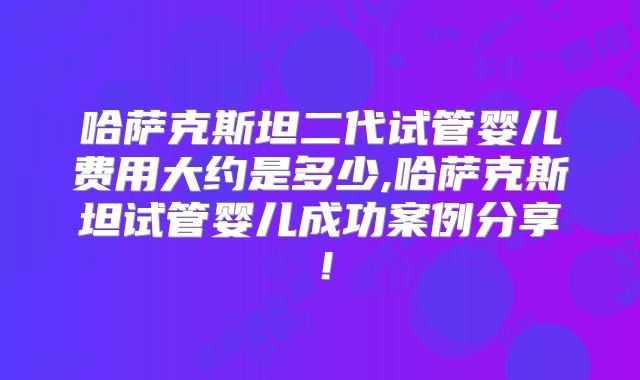 哈萨克斯坦二代试管婴儿费用大约是多少,哈萨克斯坦试管婴儿成功案例分享！