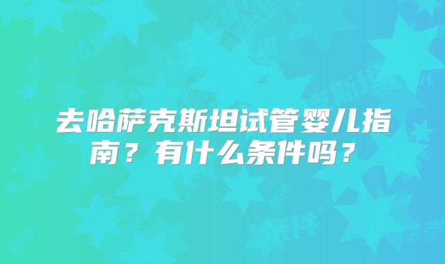 去哈萨克斯坦试管婴儿指南？有什么条件吗？
