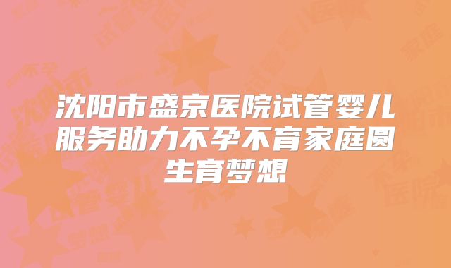 沈阳市盛京医院试管婴儿服务助力不孕不育家庭圆生育梦想