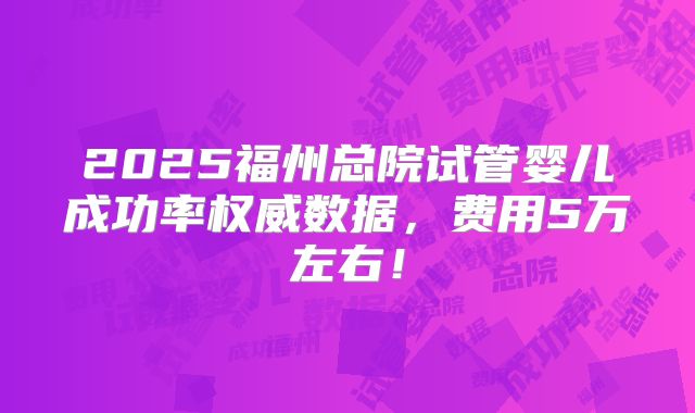 2025福州总院试管婴儿成功率权威数据,费用5万左右!