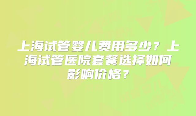 上海试管婴儿费用多少？上海试管医院套餐选择如何影响价格？