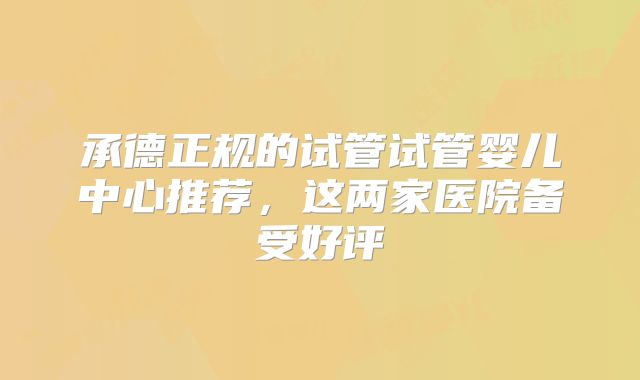承德正规的试管试管婴儿中心推荐，这两家医院备受好评