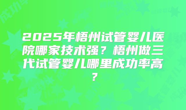 2025年梧州试管婴儿医院哪家技术强？梧州做三代试管婴儿哪里成功率高？